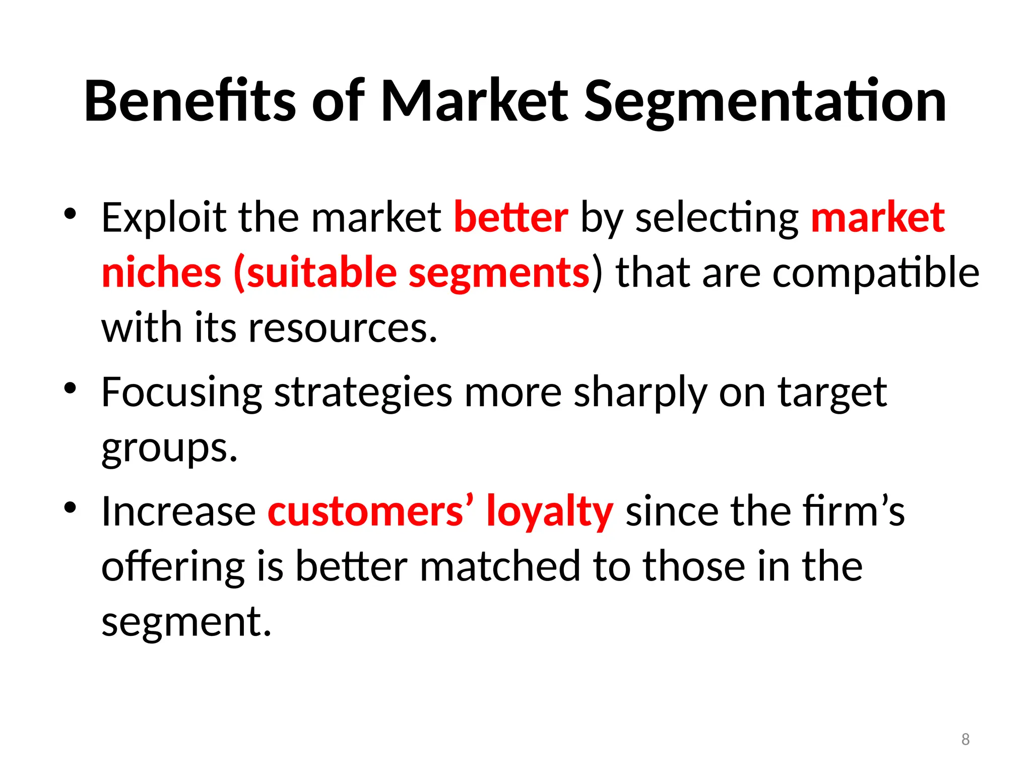 8
Benefits of Market Segmentation
• Exploit the market better by selecting market
niches (suitable segments) that are compatible
with its resources.
• Focusing strategies more sharply on target
groups.
• Increase customers’ loyalty since the firm’s
offering is better matched to those in the
segment.
 