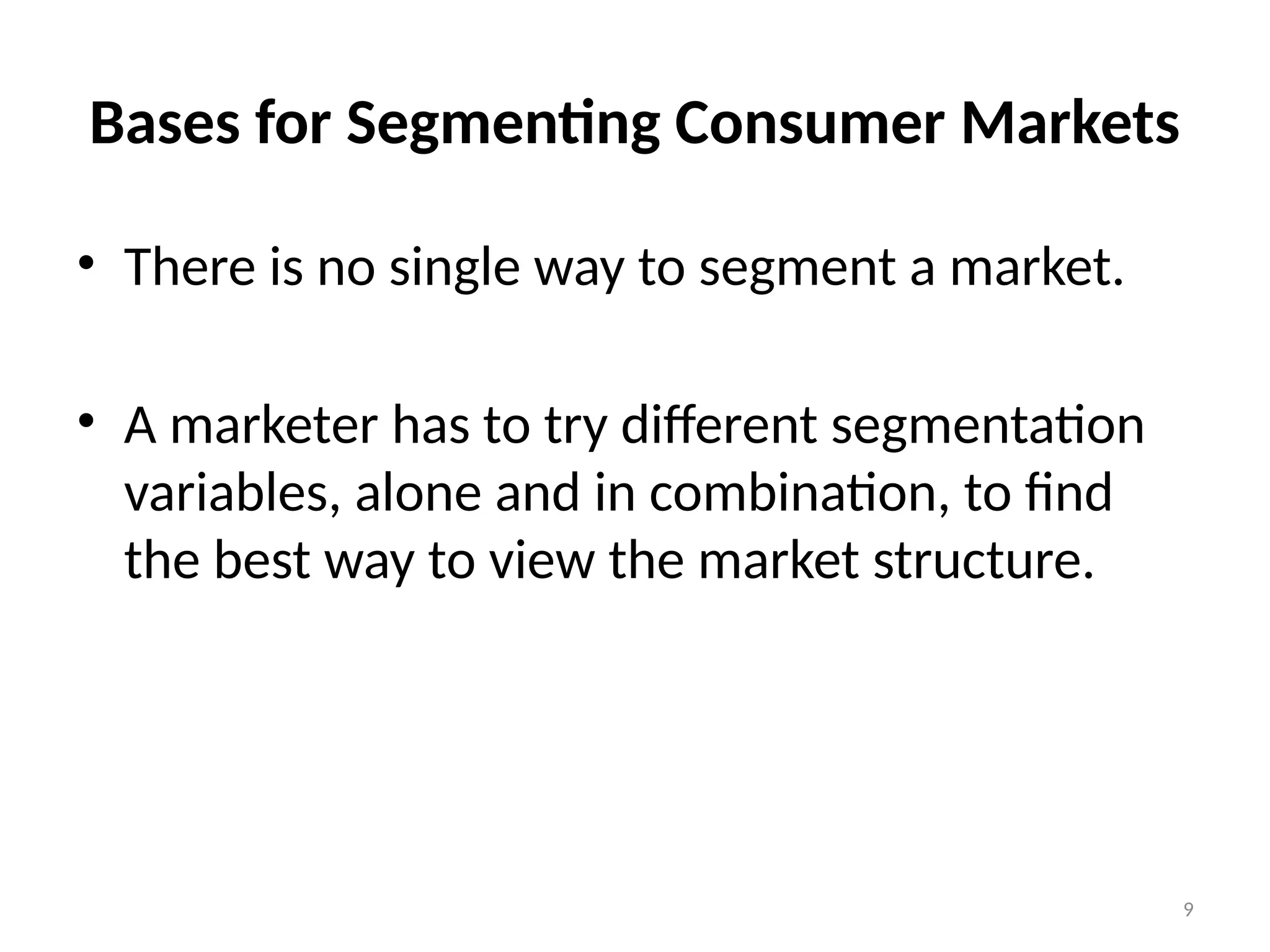 9
Bases for Segmenting Consumer Markets
• There is no single way to segment a market.
• A marketer has to try different segmentation
variables, alone and in combination, to find
the best way to view the market structure.
 