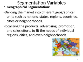 10
Segmentation Variables
• Geographical Segmentation:
-Dividing the market into different geographical
units such as nations, states, regions, countries,
cities or neighborhoods.
-localizing the products, advertising, promotion,
and sales efforts to fit the needs of individual
regions, cities, and even neighborhoods.
 