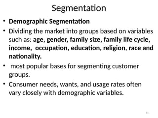 11
Segmentation
• Demographic Segmentation
• Dividing the market into groups based on variables
such as: age, gender, family size, family life cycle,
income, occupation, education, religion, race and
nationality.
• most popular bases for segmenting customer
groups.
• Consumer needs, wants, and usage rates often
vary closely with demographic variables.
 