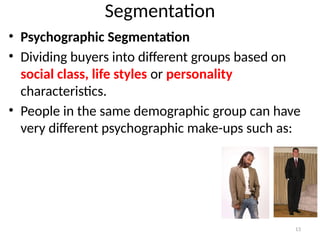13
Segmentation
• Psychographic Segmentation
• Dividing buyers into different groups based on
social class, life styles or personality
characteristics.
• People in the same demographic group can have
very different psychographic make-ups such as:
 