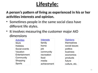 15
Lifestyle:
A person’s pattern of living as experienced in his or her
activities interests and opinion.
• Sometimes people in the same social class have
different life styles.
• It involves measuring the customer major AIO
dimensions
 