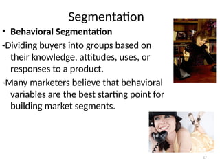 17
Segmentation
• Behavioral Segmentation
-Dividing buyers into groups based on
their knowledge, attitudes, uses, or
responses to a product.
-Many marketers believe that behavioral
variables are the best starting point for
building market segments.
 