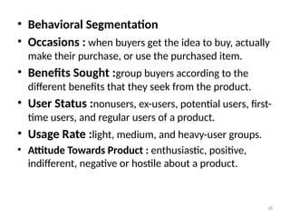 18
• Behavioral Segmentation
• Occasions : when buyers get the idea to buy, actually
make their purchase, or use the purchased item.
• Benefits Sought :group buyers according to the
different benefits that they seek from the product.
• User Status :nonusers, ex-users, potential users, first-
time users, and regular users of a product.
• Usage Rate :light, medium, and heavy-user groups.
• Attitude Towards Product : enthusiastic, positive,
indifferent, negative or hostile about a product.
 