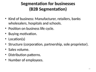 19
Segmentation for businesses
(B2B Segmentation)
• Kind of business: Manufacturer, retailers, banks
wholesalers, hospitals and schools.
• Position on business life cycle.
• Buying motivation.
• Location(s)
• Structure (corporation, partnership, sole proprietor).
• Sales volume.
• Distribution patterns.
• Number of employees.
 