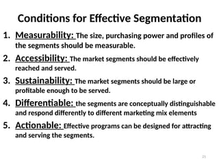 21
Conditions for Effective Segmentation
1. Measurability: The size, purchasing power and profiles of
the segments should be measurable.
2. Accessibility: The market segments should be effectively
reached and served.
3. Sustainability: The market segments should be large or
profitable enough to be served.
4. Differentiable: the segments are conceptually distinguishable
and respond differently to different marketing mix elements
5. Actionable: Effective programs can be designed for attracting
and serving the segments.
 