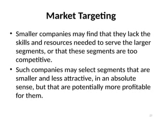 27
Market Targeting
• Smaller companies may find that they lack the
skills and resources needed to serve the larger
segments, or that these segments are too
competitive.
• Such companies may select segments that are
smaller and less attractive, in an absolute
sense, but that are potentially more profitable
for them.
 
