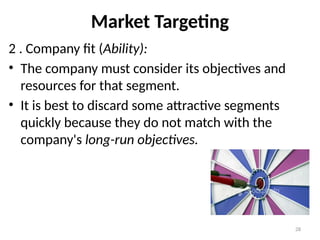 28
Market Targeting
2 . Company fit (Ability):
• The company must consider its objectives and
resources for that segment.
• It is best to discard some attractive segments
quickly because they do not match with the
company's long-run objectives.
 