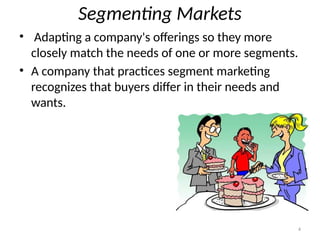 4
Segmenting Markets
• Adapting a company's offerings so they more
closely match the needs of one or more segments.
• A company that practices segment marketing
recognizes that buyers differ in their needs and
wants.
 