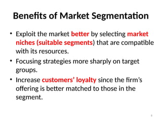 8
Benefits of Market Segmentation
• Exploit the market better by selecting market
niches (suitable segments) that are compatible
with its resources.
• Focusing strategies more sharply on target
groups.
• Increase customers’ loyalty since the firm’s
offering is better matched to those in the
segment.
 