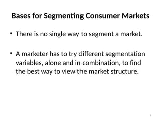 9
Bases for Segmenting Consumer Markets
• There is no single way to segment a market.
• A marketer has to try different segmentation
variables, alone and in combination, to find
the best way to view the market structure.
 