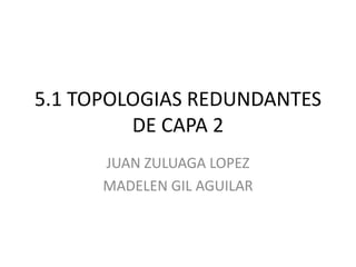 5.1 TOPOLOGIAS REDUNDANTES DE CAPA 2 JUAN ZULUAGA LOPEZ MADELEN GIL AGUILAR 