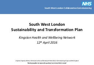 South West London Collaborative Commissioning
Croydon, Kingston, Merton, Richmond, Sutton and Wandsworth NHS Clinical Commissioning Groups and NHS England
‘Working together to improve the quality of care in South West London’
South West London
Sustainability and Transformation Plan
Kingston Health and Wellbeing Network
12th April 2016
 