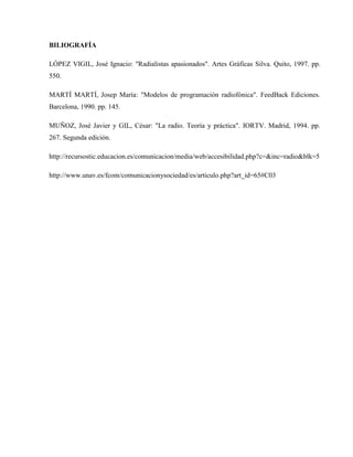 BILIOGRAFÍA
LÓPEZ VIGIL, José Ignacio: "Radialistas apasionados". Artes Gráficas Silva. Quito, 1997. pp.
550.
MARTÍ MARTÍ, Josep María: "Modelos de programación radiofónica". FeedBack Ediciones.
Barcelona, 1990. pp. 145.
MUÑOZ, José Javier y GIL, César: "La radio. Teoría y práctica". IORTV. Madrid, 1994. pp.
267. Segunda edición.
http://recursostic.educacion.es/comunicacion/media/web/accesibilidad.php?c=&inc=radio&blk=5
http://www.unav.es/fcom/comunicacionysociedad/es/articulo.php?art_id=65#C03

 