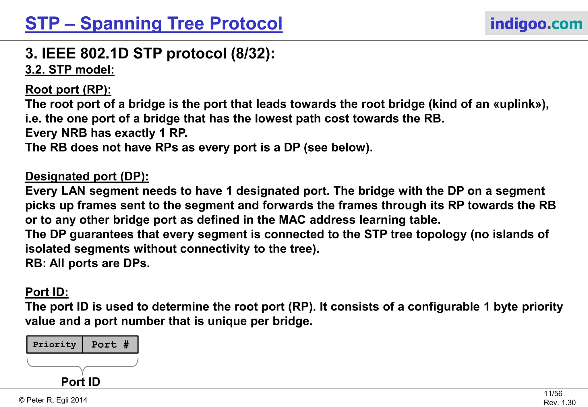 © Peter R. Egli 2015
11/57
Rev. 1.60
STP – Spanning Tree Protocol indigoo.com
3. IEEE 802.1D STP protocol (7/32):
3.2. STP model:
Segment:
In the old days of Ethernet, a segment used to be a multi-drop cable (thick Ethernet: 10Base5,
thin Ethernet: 10Base2). Multiple bridge ports were connected to a single cable.
Since the introduction of shielded twisted pair and optical cabling, a segment is simply
a point-to-point cable between 2 Ethernet ports of 2 bridges (1 RP and 1 DP).
Port role:
A bridge port has either of the following roles:
Root port (RP), designated port (DP) or non-designated port (NDP = role of ports that
are neither RP nor DP and thus are blocked).
Bridge Protocol Data Unit (BPDU):
Port Role Send BPDUs Recieve BPDUs
Forward
frames
NDP (blocked) No Yes No
DP Yes Yes Yes
RP No Yes Yes
 