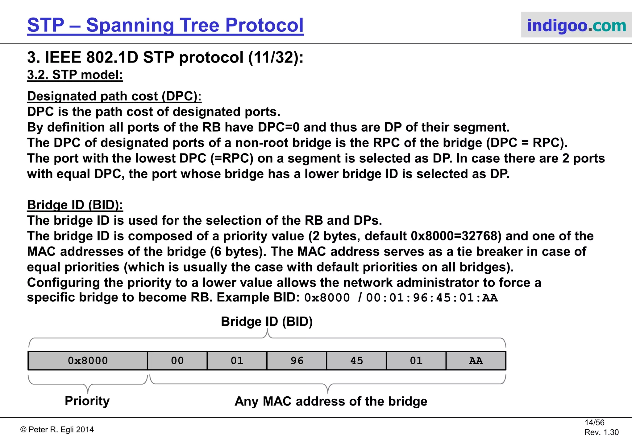 © Peter R. Egli 2015
14/57
Rev. 1.60
STP – Spanning Tree Protocol indigoo.com
3. IEEE 802.1D STP protocol (10/32):
3.2. STP model:
Root path cost (RPC):
Root path cost (RPC) of a bridge is the cost of the path with the lowest sum of individual
segment costs towards the RB.
In the example network, Br1 has 2 physical paths towards the RB (Br2).
The single link path (1Gbps) has PC=4 while the path through Br0 has PC=19+19=38.
Br1 selects the path with the lower RPC for forwarding frames towards the RB.
RPC = 4
RPC = 19 + 19 = 38
Br2
RB
P0 / -
P2 / -
Br0
NRB
P1 / -
100Mbps
PC=19
Br1
NRB
P1 / -P0 / -
1Gbps
PC=4
P0 / -
100Mbps
PC=19
0x4000/X:02
0x8000/X:00 0x8000/X:01
 