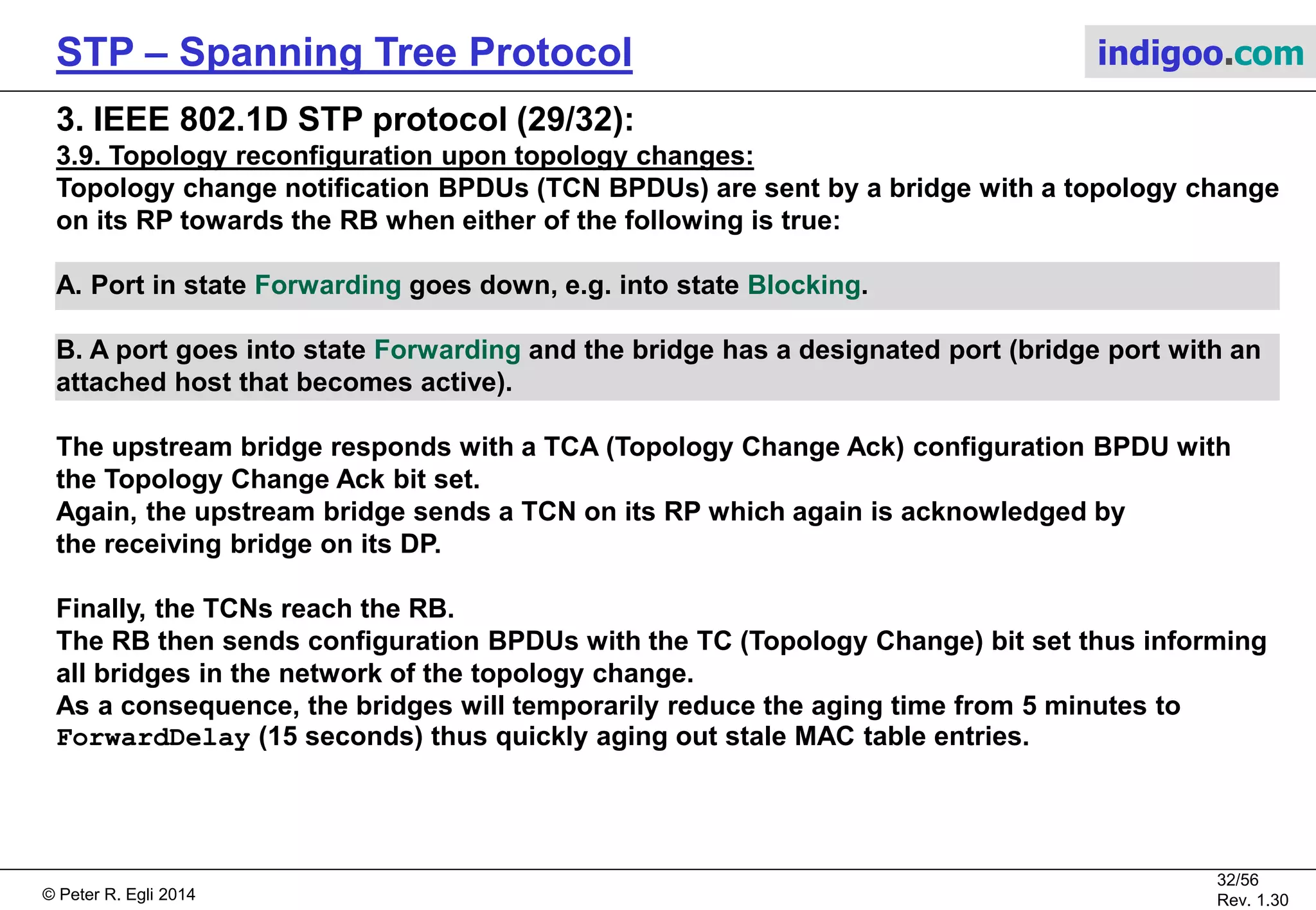 © Peter R. Egli 2015
32/57
Rev. 1.60
STP – Spanning Tree Protocol indigoo.com
3. IEEE 802.1D STP protocol (28/32):
3.9. Topology reconfiguration upon topology changes:
Topology changes need to be communicated to other bridges in the network to re-establish a
new loop-free topology as quickly as possible. Otherwise, hosts may not be reachable for up to
5 minutes (MAC address aging time in learning bridges).
Without topology change notification, Br3 in the example network would continue forwarding
frames to Br4 through Br2 for 5 minutes (MAC address aging time) when P2 on Br2 goes down.
Br2
RB
Br3
NRB
P1 / DP P0 / DP
P2 / DP100Mbps
PC=19
P1 / RP
Br0
NRB
P1 / RP
P2 / DP
100Mbps
PC=19
P2 / DP P0 / NDP
100Mbps
PC=19
0x4000/X:02
0x8000/X:03 0x8000/X:00
P0 / NDP
Br4
NRB
0x8000/X:04
P3 / DP P4 / DP
100Mbps
PC=19100Mbps
PC=19
P1 / NDP P0 / NDP
P2 / NDP
100Mbps
PC=19
P2 on Br2 goes down, e.g.
through administrative
action.
Without TCN,
Br3 continues
forwarding frames
through P1 towards
Br2 to reach Br4.
These frames will
not reach Br4
for up to 5 minutes.
P4 / DP
P3 / NDP
 