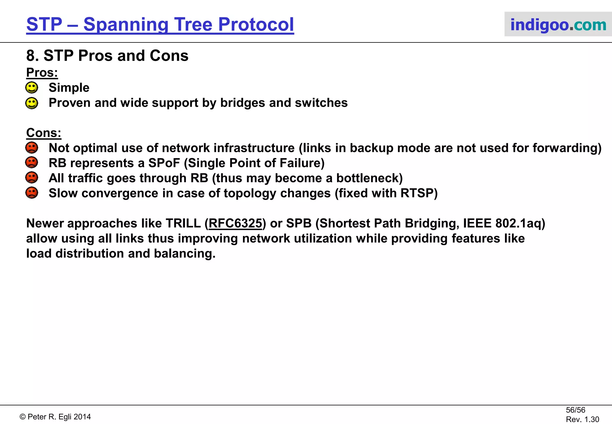 © Peter R. Egli 2015
56/57
Rev. 1.60
STP – Spanning Tree Protocol indigoo.com
7. IEEE 802.1s MST Multiple Spanning Tree Protocol:
MSTP, originally defined in 802.1s and then merged to 802.1Q-2005, allows mapping
multiple VLANs to a single spanning tree instance.
This reduces the resource requirements while preserving the advantages of having multiple
spanning trees for load balancing purposes.
In the example below, the VLANs are mapped to 2 separate spanning tree instances as follows:
VLANs 1-500  Spanning tree instance 1
VLANs 501-1000  Spanning tree instance 2
Sw0Sw1
Sw2
Instance 1
Instance 2
Distribution switches
Access switch
Instance 1
Instance 2
Core switches
 