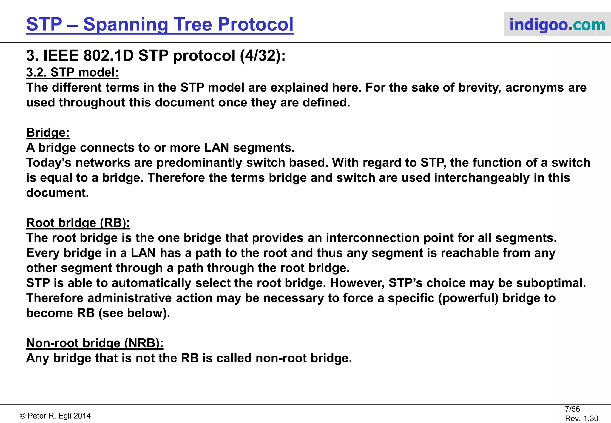 © Peter R. Egli 2015
7/57
Rev. 1.60
STP – Spanning Tree Protocol indigoo.com
3. IEEE 802.1D STP protocol (3/32):
3.2. STP model:
The example network from the previous page is translated into the following loop-free and
stable STP topology.
Br2
RB
Br3
NRB
P1 / DP P0 / DP
P2 / DP100Mbps
PC=19
P1 / RP
Br0
NRB
P1 / RP
P2 / DP
100Mbps
PC=19
Br1
NRB
P1 / DPP0 / NDP
1Gbps
PC=4
P0 / RP
100Mbps
PC=19
100Mbps
PC=19
0x4000/X:02
0x8000/X:03 0x8000/X:00 0x8000/X:01
Br4
NRB
0x8000/X:04
Br5
NRB
0x8000/X:05
100Mbps
PC=19
P2 / DPP3 / DP P4 / DP
100Mbps
PC=19100Mbps
PC=19
P1 / NDP P0 / RP
P2 / NDP
100Mbps
PC=19
P0 / RP
Br2
RB
Br3
NRB
Br0
NRB
Br1
NRB
Br4
NRB
Br5
NRB
Key:
P0 / RP Port number and port role (RP, DP, NDP)
RP Port role = Root Port
DP Port role = Designated Port
NDP Port role = Non Designated Port
- No port role assigned yet
PC Path cost
RB Root bridge
NRB Non-root bridge
Brx Bridge (=switch)
0x8000/X:03 Bridge ID (only last byte of MAC address shown)
Active link
Backup link (not used for forwarding)
P4 / NDP
P3 / DP
P2 / DPP0 / NDP
100Mbps
PC=19
 