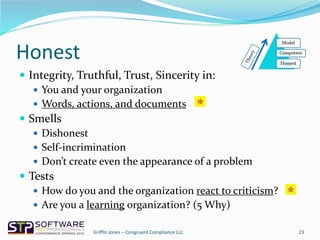 Honest
 Integrity, Truthful, Trust, Sincerity in:
 You and your organization
 Words, actions, and documents
 Smells
 Dishonest
 Self-incrimination
 Don’t create even the appearance of a problem
 Tests
 How do you and the organization react to criticism?
 Are you a learning organization? (5 Why)
23Griffin Jones – Congruent Compliance LLC
 