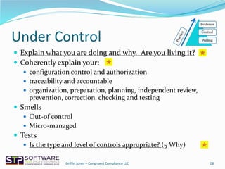 Under Control
 Explain what you are doing and why. Are you living it?
 Coherently explain your:
 configuration control and authorization
 traceability and accountable
 organization, preparation, planning, independent review,
prevention, correction, checking and testing
 Smells
 Out-of control
 Micro-managed
 Tests
 Is the type and level of controls appropriate? (5 Why)
28Griffin Jones – Congruent Compliance LLC
 