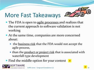 More Fast Takeaways
 The FDA is open to agile processes and realizes that
the current approach to software validation is not
working
 At the same time, companies are more concerned
about:
 the business risk that the FDA would not accept the
agile process,
 than the product or project risk that is associated with
waterfall type development
 Find the middle option for your context
32Griffin Jones – Congruent Compliance LLC
 