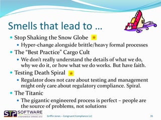 Smells that lead to …
 Stop Shaking the Snow Globe
 Hyper-change alongside brittle/heavy formal processes
 The “Best Practice” Cargo Cult
 We don’t really understand the details of what we do,
why we do it, or how what we do works. But have faith.
 Testing Death Spiral
 Regulator does not care about testing and management
might only care about regulatory compliance. Spiral.
 The Titanic
 The gigantic engineered process is perfect – people are
the source of problems, not solutions
35Griffin Jones – Congruent Compliance LLC
 