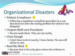 Organizational Disasters
 Pathetic Compliance
 Following a regulatory compliant procedure in a way
that does not solve the testing problem for which it was
designed.
 Utopian Shelf-ware Procedures
 No one reads them. They are not reality.
 Close Enough
 I don’t have to do it exactly. I know better. No one will
notice or care.
 Read My Mind
 Because that is the only place where the evidence is.
36Griffin Jones – Congruent Compliance LLC
 