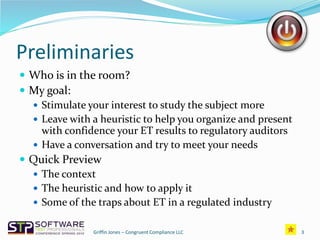 Preliminaries
 Who is in the room?
 My goal:
 Stimulate your interest to study the subject more
 Leave with a heuristic to help you organize and present
with confidence your ET results to regulatory auditors
 Have a conversation and try to meet your needs
 Quick Preview
 The context
 The heuristic and how to apply it
 Some of the traps about ET in a regulated industry
Griffin Jones – Congruent Compliance LLC 3
 