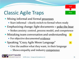 Classic Agile Traps
 Mixing informal and formal processes
 Start informal - clearly switch to formal when ready
 Emphasizing change; light documents = poke the bear
 Stokes anxiety: control, process model, and competence
 Mistaking team conversation and understanding
 For objective documented evidence
 Speaking “Crazy Agile Moon Language”
 Give the auditor what they want, in their language
 Shows empathy and industry competence
38Griffin Jones – Congruent Compliance LLC
Pass
Fail
 