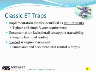 Classic ET Traps
 Implementation details identified as requirements
 Tighten and simplify your requirements
 Documentation lacks detail to support traceability
 Require less mind reading
 Control is vague or assumed
 Summarize and document what control is for you
39Griffin Jones – Congruent Compliance LLC
 