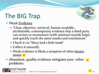 The BIG Trap
 Weak Evidence
 “Clear, objective, retrieval, human readable,
attributable, contemporary evidence that a third party
can review or reconstruct (with minimal outside help);
and quickly reach the same results and conclusions.”
 Check it via “Mary had a little lamb”
 Collect it naturally
 Weak evidence is likely a symptom of other deeper
issues
 Abundant, quality evidence mitigates your other
problems
40Griffin Jones – Congruent Compliance LLC
 