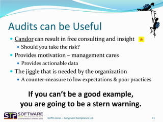 Audits can be Useful
 Candor can result in free consulting and insight
 Should you take the risk?
 Provides motivation – management cares
 Provides actionable data
 The jiggle that is needed by the organization
 A counter-measure to low expectations & poor practices
41
If you can’t be a good example,
you are going to be a stern warning.
Griffin Jones – Congruent Compliance LLC
 