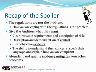 Recap of the Spoiler
 The regulations are not the problem.
 How you are coping with the regulations is the problem.
 Give the Auditors what they want:
 Clear traceable requirements and description of risks
 Description and demonstration of control
 Clear objective evidence
 The ability to understand their concerns, speak their
language, and explain how you are compliant
 Abundant and quality evidence mitigates your other
problems.
42Griffin Jones – Congruent Compliance LLC
 