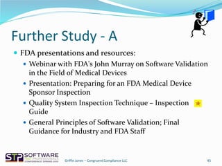Further Study - A
 FDA presentations and resources:
 Webinar with FDA's John Murray on Software Validation
in the Field of Medical Devices
 Presentation: Preparing for an FDA Medical Device
Sponsor Inspection
 Quality System Inspection Technique – Inspection
Guide
 General Principles of Software Validation; Final
Guidance for Industry and FDA Staff
45Griffin Jones – Congruent Compliance LLC
 