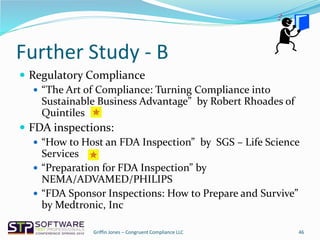 Further Study - B
 Regulatory Compliance
 “The Art of Compliance: Turning Compliance into
Sustainable Business Advantage” by Robert Rhoades of
Quintiles
 FDA inspections:
 “How to Host an FDA Inspection” by SGS – Life Science
Services
 “Preparation for FDA Inspection” by
NEMA/ADVAMED/PHILIPS
 “FDA Sponsor Inspections: How to Prepare and Survive”
by Medtronic, Inc
46Griffin Jones – Congruent Compliance LLC
 