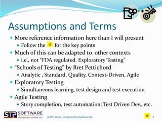 Assumptions and Terms
 More reference information here than I will present
 Follow the for the key points
 Much of this can be adapted to other contexts
 i.e., not “FDA regulated, Exploratory Testing”
 “Schools of Testing” by Bret Pettichord
 Analytic , Standard, Quality, Context-Driven, Agile
 Exploratory Testing
 Simultaneous learning, test design and test execution
 Agile Testing
 Story completion, test automation: Test Driven Dev., etc.
4Griffin Jones – Congruent Compliance LLC
 