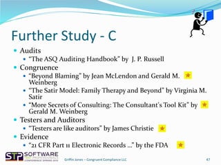 Further Study - C
 Audits
 “The ASQ Auditing Handbook” by J. P. Russell
 Congruence
 “Beyond Blaming” by Jean McLendon and Gerald M.
Weinberg
 “The Satir Model: Family Therapy and Beyond” by Virginia M.
Satir
 “More Secrets of Consulting: The Consultant's Tool Kit” by
Gerald M. Weinberg
 Testers and Auditors
 “Testers are like auditors” by James Christie
 Evidence
 “21 CFR Part 11 Electronic Records …” by the FDA
47Griffin Jones – Congruent Compliance LLC
 