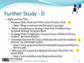 Further Study - D
 Agile and the FDA
 Business Risk (from the FDA) versus Product Risk
 http://blogs.construx.com/forums/t/432.aspx
 “What is Exploratory Testing? And How it Differs from
Scripted Testing” by James Bach
 “Coping With Complexity: Lessons From a Medical Device
Project” by Yaron Kottler
 “Introduction into IEC 62304 Software life cycle for medical
devices” by Christoph Gerber
 http://www.spiq.com/abs/JF200809IEC62304%20SPIQ%20
Rev004.pdf
 “Who says ET is good for Medical Devices? The FDA!” by
James Bach
 http://www.satisfice.com/blog/archives/602
48Griffin Jones – Congruent Compliance LLC
 