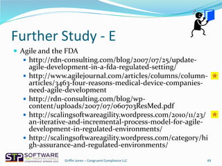 Further Study - E
 Agile and the FDA
 http://rdn-consulting.com/blog/2007/07/25/update-
agile-development-in-a-fda-regulated-setting/
 http://www.agilejournal.com/articles/columns/column-
articles/3463-four-reasons-medical-device-companies-
need-agile-development
 http://rdn-consulting.com/blog/wp-
content/uploads/2007/07/060703ResMed.pdf
 http://scalingsoftwareagility.wordpress.com/2010/11/23/
an-iterative-and-incremental-process-model-for-agile-
development-in-regulated-environments/
 http://scalingsoftwareagility.wordpress.com/category/hi
gh-assurance-and-regulated-environments/
49Griffin Jones – Congruent Compliance LLC
 