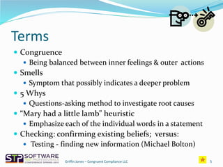 Terms
 Congruence
 Being balanced between inner feelings & outer actions
 Smells
 Symptom that possibly indicates a deeper problem
 5 Whys
 Questions-asking method to investigate root causes
 “Mary had a little lamb” heuristic
 Emphasize each of the individual words in a statement
 Checking: confirming existing beliefs; versus:
 Testing - finding new information (Michael Bolton)
Griffin Jones – Congruent Compliance LLC 5
 
