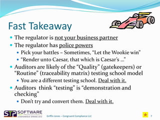 Fast Takeaway
 The regulator is not your business partner
 The regulator has police powers
 Pick your battles – Sometimes, “Let the Wookie win”
 “Render unto Caesar, that which is Caesar’s …”
 Auditors are likely of the “Quality” (gatekeepers) or
“Routine” (traceability matrix) testing school model
 You are a different testing school. Deal with it.
 Auditors think “testing” is “demonstration and
checking”
 Don’t try and convert them. Deal with it.
7Griffin Jones – Congruent Compliance LLC
 