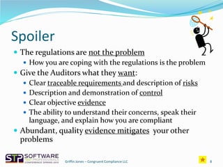 Spoiler
 The regulations are not the problem
 How you are coping with the regulations is the problem
 Give the Auditors what they want:
 Clear traceable requirements and description of risks
 Description and demonstration of control
 Clear objective evidence
 The ability to understand their concerns, speak their
language, and explain how you are compliant
 Abundant, quality evidence mitigates your other
problems
8Griffin Jones – Congruent Compliance LLC
 