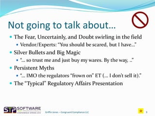 Not going to talk about…
 The Fear, Uncertainly, and Doubt swirling in the field
 Vendor/Experts: “You should be scared, but I have…”
 Silver Bullets and Big Magic
 “… so trust me and just buy my wares. By the way, ..”
 Persistent Myths
 “… IMO the regulators “frown on” ET (… I don’t sell it).”
 The “Typical” Regulatory Affairs Presentation
9Griffin Jones – Congruent Compliance LLC
 