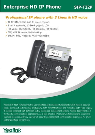 Enterprise HD IP Phone                                                             SIP-T22P

  Professional IP phone with 3 Lines & HD voice
    TI TITAN chipset and TI voice engine
    3 VoIP accounts, 132x64 graphic LCD
    HD Voice: HD Codec, HD speaker, HD handset
    BLF, XML Browser, Hot-desking
    2xLAN, PoE, Headset, Wall-mountable




Yealink SIP-T22P features intuitive user interface and enhanced functionality which make it easy for
people to interact and maximize productivity. With TI TITAN chipset and TI leading VoIP voice engine,
it enables enhanced high-definition audio, outsourced management options, flexible deployment and
third-party communications applications. As a cost effective IP solution, it helps users to streamline
business processes, delivery a powerful, security and consistent communication experience for small
and large offices environment.
 