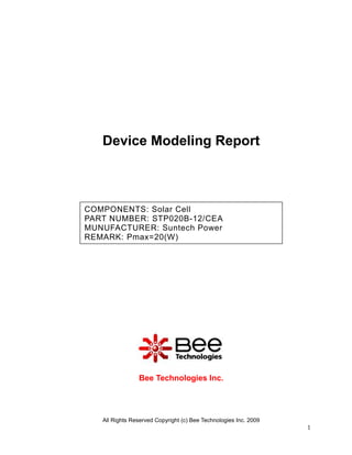 Device Modeling Report



COMPONENTS: Solar Cell
PART NUMBER: STP020B-12/CEA
MUNUFACTURER: Suntech Power
REMARK: Pmax=20(W)




                Bee Technologies Inc.




   All Rights Reserved Copyright (c) Bee Technologies Inc. 2009
                                                                  1
 