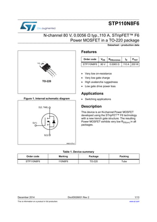 This is information on a product in full production.
December 2014 DocID026831 Rev 2 1/13
STP110N8F6
N-channel 80 V, 0.0056 Ω typ.,110 A, STripFET™ F6
Power MOSFET in a TO-220 package
Datasheet - production data
Figure 1. Internal schematic diagram
Features
• Very low on-resistance
• Very low gate charge
• High avalanche ruggedness
• Low gate drive power loss
Applications
• Switching applications
Description
This device is an N-channel Power MOSFET
developed using the STripFET™ F6 technology
with a new trench gate structure. The resulting
Power MOSFET exhibits very low RDS(on) in all
packages.
TO-220
1
2
3
TAB
Order code VDS RDS(on)max ID PTOT
STP110N8F6 80 V 0.0065 Ω 110 A 200 W
Table 1. Device summary
Order code Marking Package Packing
STP110N8F6 110N8F6 TO-220 Tube
www.st.com
 