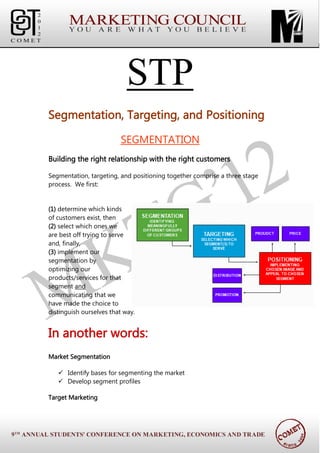 STP
Segmentation, Targeting, and Positioning

                         SEGMENTATION
Building the right relationship with the right customers

Segmentation, targeting, and positioning together comprise a three stage
process. We first:


(1) determine which kinds
of customers exist, then
(2) select which ones we
are best off trying to serve
and, finally,
(3) implement our
segmentation by
optimizing our
products/services for that
segment and
communicating that we
have made the choice to
distinguish ourselves that way.


In another words:
Market Segmentation

    Identify bases for segmenting the market
    Develop segment profiles

Target Marketing
 