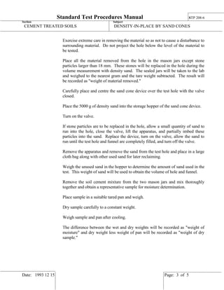 Standard Test Procedures Manual STP 208-6
Section: Subject:
CEMENT TREATED SOILS DENSITY-IN-PLACE BY SAND CONES
Date: 1993 12 15 Page: 3 of 5
Exercise extreme care in removing the material so as not to cause a disturbance to
surrounding material. Do not project the hole below the level of the material to
be tested.
Place all the material removed from the hole in the mason jars except stone
particles larger than 18 mm. These stones will be replaced in the hole during the
volume measurement with density sand. The sealed jars will be taken to the lab
and weighed to the nearest gram and the tare weight subtracted. The result will
be recorded as "weight of material removed."
Carefully place and centre the sand cone device over the test hole with the valve
closed.
Place the 5000 g of density sand into the storage hopper of the sand cone device.
Turn on the valve.
If stone particles are to be replaced in the hole, allow a small quantity of sand to
run into the hole, close the valve, lift the apparatus, and partially imbed these
particles into the sand. Replace the device, turn on the valve, allow the sand to
run until the test hole and funnel are completely filled, and turn off the valve.
Remove the apparatus and remove the sand from the test hole and place in a large
cloth bag along with other used sand for later reclaiming.
Weigh the unused sand in the hopper to determine the amount of sand used in the
test. This weight of sand will be used to obtain the volume of hole and funnel.
Remove the soil cement mixture from the two mason jars and mix thoroughly
together and obtain a representative sample for moisture determination.
Place sample in a suitable tared pan and weigh.
Dry sample carefully to a constant weight.
Weigh sample and pan after cooling.
The difference between the wet and dry weights will be recorded as "weight of
moisture" and dry weight less weight of pan will be recorded as "weight of dry
sample."
 