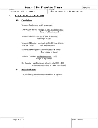 Standard Test Procedures Manual STP 208-6
Section: Subject:
CEMENT TREATED SOILS DENSITY-IN-PLACE BY SAND CONE
Page: 4 of 5 Date: 1993 12 15
4. RESULTS AND CALCULATIONS
4.1. Calculations
Volume of calibration mold - as stamped.
Unit Weight of Sand = weight of sand to fill calib. mold
volume of calibration mold
Volume of Funnel = weight of sand to fill funnel
unit weight of sand
Volume of Density = weight of sand to fill hole & funnel
Hole and Funnel unit weight of sand
Volume of Density Hole = volume of hole & funnel
less volume of funnel
Moisture Content = weight of moisture x 100
weight of dry sample
Dry Density = weight of material removed x 1000 x 100
volume of density hole x (100 + % moisture)
4.2. Reporting Results
The dry density and moisture content will be reported.
 